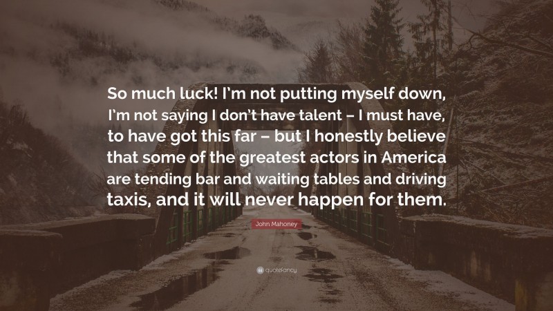 John Mahoney Quote: “So much luck! I’m not putting myself down, I’m not saying I don’t have talent – I must have, to have got this far – but I honestly believe that some of the greatest actors in America are tending bar and waiting tables and driving taxis, and it will never happen for them.”