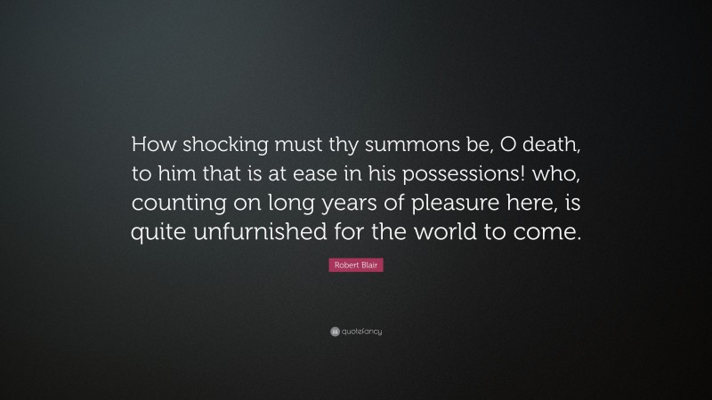 Robert Blair Quote: “How shocking must thy summons be, O death, to him that is at ease in his possessions! who, counting on long years of pleasure here, is quite unfurnished for the world to come.”