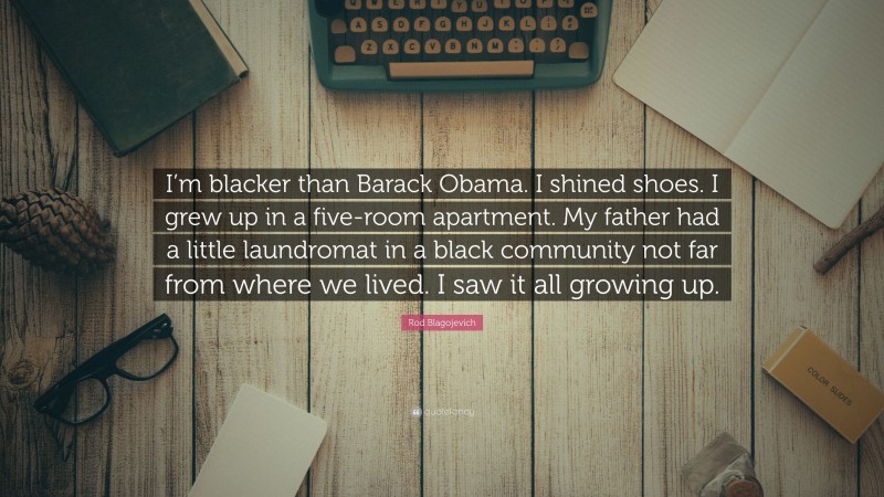 Rod Blagojevich Quote: “I’m blacker than Barack Obama. I shined shoes. I grew up in a five-room apartment. My father had a little laundromat in a black community not far from where we lived. I saw it all growing up.”