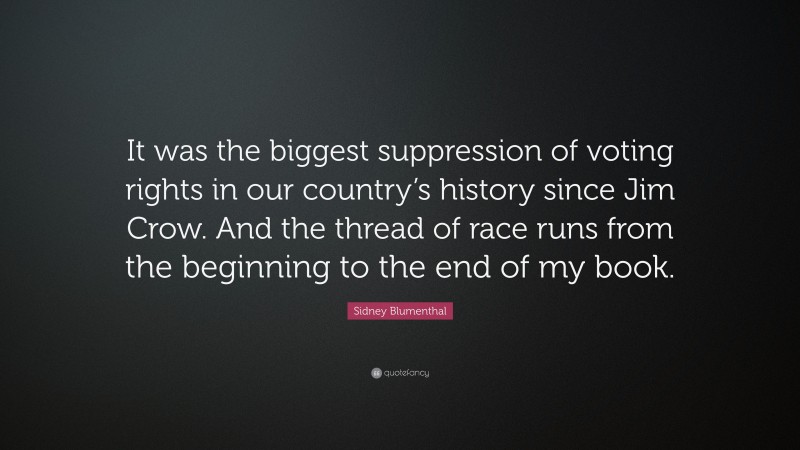 Sidney Blumenthal Quote: “It was the biggest suppression of voting rights in our country’s history since Jim Crow. And the thread of race runs from the beginning to the end of my book.”