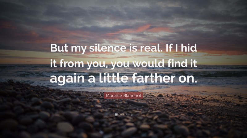 Maurice Blanchot Quote: “But my silence is real. If I hid it from you, you would find it again a little farther on.”
