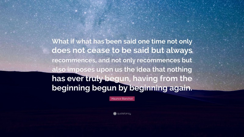 Maurice Blanchot Quote: “What if what has been said one time not only does not cease to be said but always recommences, and not only recommences but also imposes upon us the idea that nothing has ever truly begun, having from the beginning begun by beginning again.”
