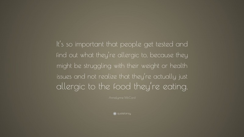 AnnaLynne McCord Quote: “It’s so important that people get tested and find out what they’re allergic to, because they might be struggling with their weight or health issues and not realize that they’re actually just allergic to the food they’re eating.”