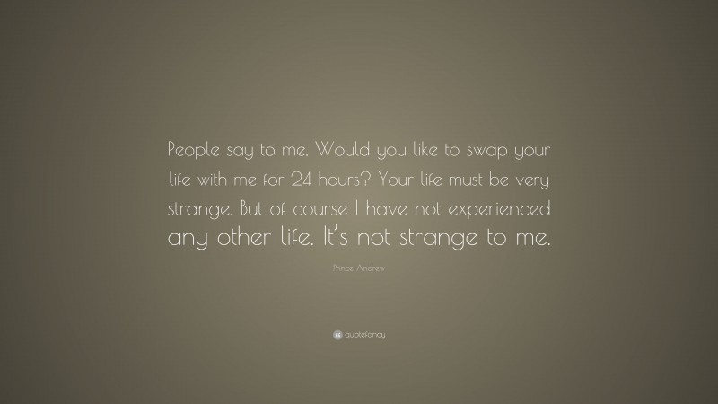 Prince Andrew Quote: “People say to me, Would you like to swap your life with me for 24 hours? Your life must be very strange. But of course I have not experienced any other life. It’s not strange to me.”