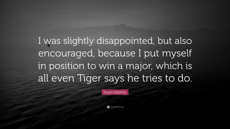Stuart Appleby Quote: “I was slightly disappointed, but also encouraged, because I put myself in position to win a major, which is all even Tiger says he tries to do.”