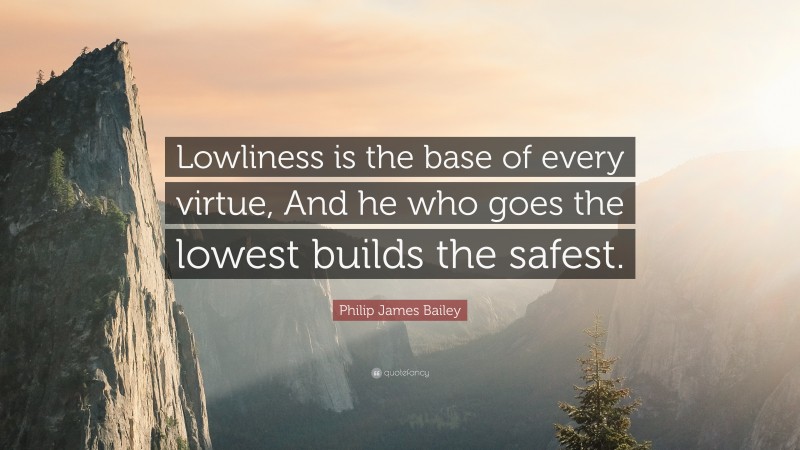 Philip James Bailey Quote: “Lowliness is the base of every virtue, And he who goes the lowest builds the safest.”
