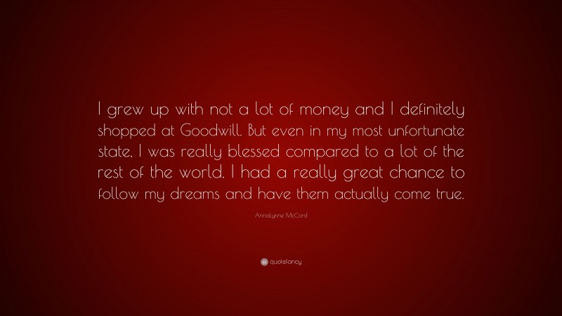 AnnaLynne McCord Quote: “I grew up with not a lot of money and I definitely shopped at Goodwill. But even in my most unfortunate state, I was really blessed compared to a lot of the rest of the world. I had a really great chance to follow my dreams and have them actually come true.”