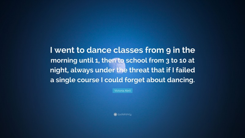 Victoria Abril Quote: “I went to dance classes from 9 in the morning until 1, then to school from 3 to 10 at night, always under the threat that if I failed a single course I could forget about dancing.”