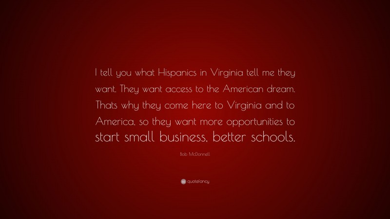Bob McDonnell Quote: “I tell you what Hispanics in Virginia tell me they want. They want access to the American dream. Thats why they come here to Virginia and to America, so they want more opportunities to start small business, better schools.”