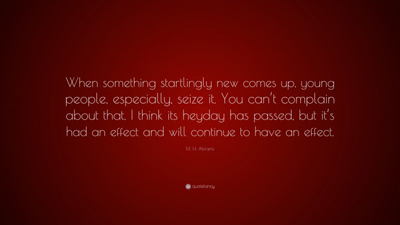 M. H. Abrams Quote: “When something startlingly new comes up, young people, especially, seize it. You can’t complain about that. I think its heyday has passed, but it’s had an effect and will continue to have an effect.”