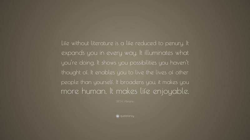 M. H. Abrams Quote: “Life without literature is a life reduced to penury. It expands you in every way. It illuminates what you’re doing. It shows you possibilities you haven’t thought of. It enables you to live the lives of other people than yourself. It broadens you, it makes you more human. It makes life enjoyable.”