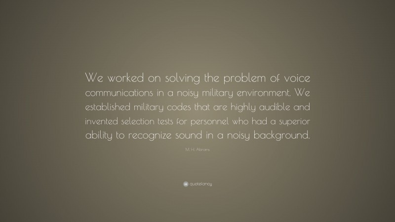 M. H. Abrams Quote: “We worked on solving the problem of voice communications in a noisy military environment. We established military codes that are highly audible and invented selection tests for personnel who had a superior ability to recognize sound in a noisy background.”