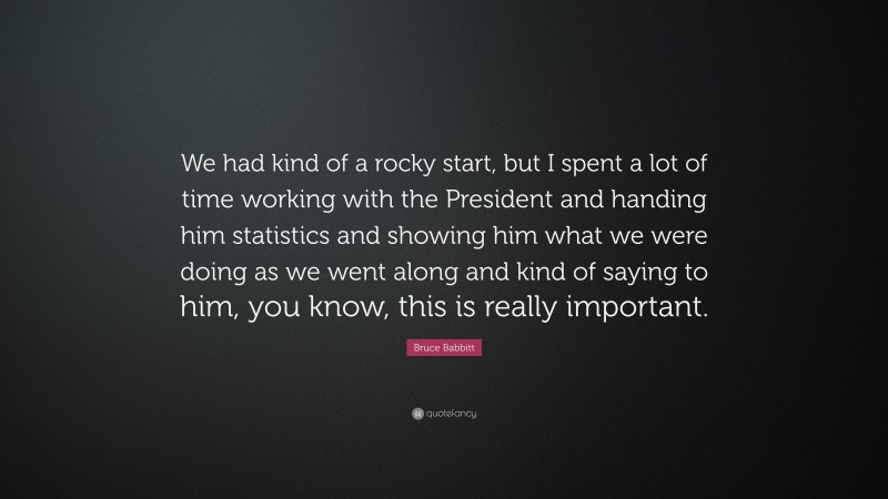 Bruce Babbitt Quote: “We had kind of a rocky start, but I spent a lot of time working with the President and handing him statistics and showing him what we were doing as we went along and kind of saying to him, you know, this is really important.”