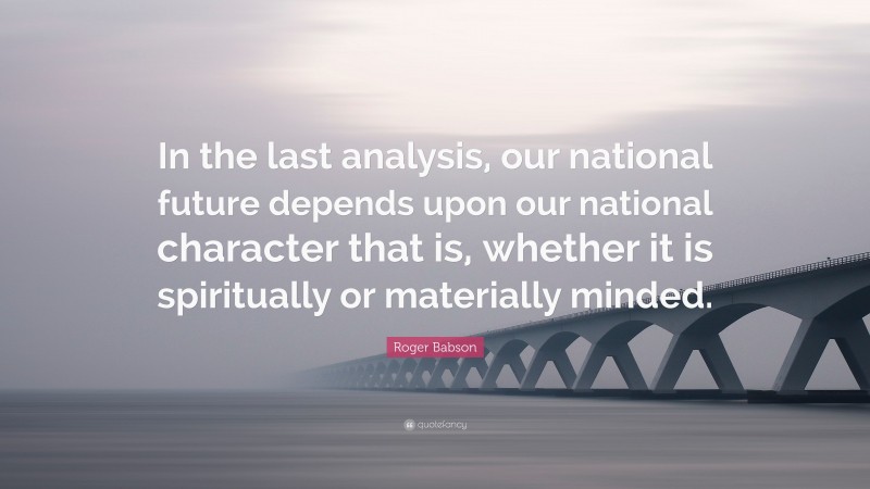 Roger Babson Quote: “In the last analysis, our national future depends upon our national character that is, whether it is spiritually or materially minded.”