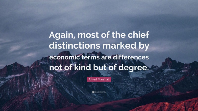 Alfred Marshall Quote: “Again, most of the chief distinctions marked by economic terms are differences not of kind but of degree.”