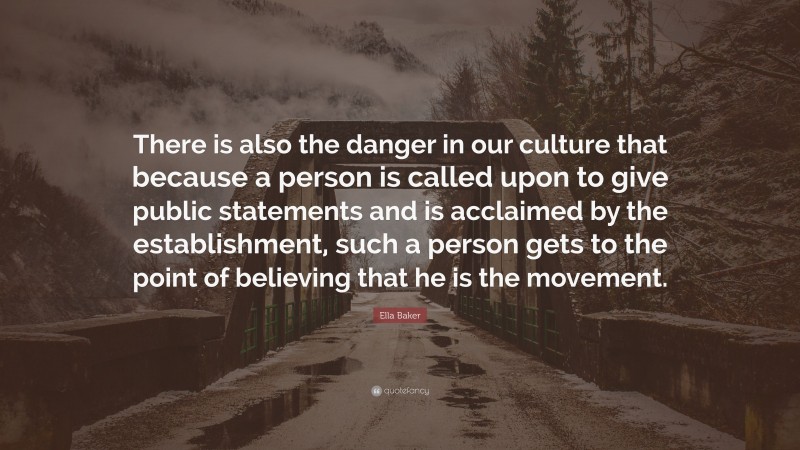 Ella Baker Quote: “There is also the danger in our culture that because a person is called upon to give public statements and is acclaimed by the establishment, such a person gets to the point of believing that he is the movement.”