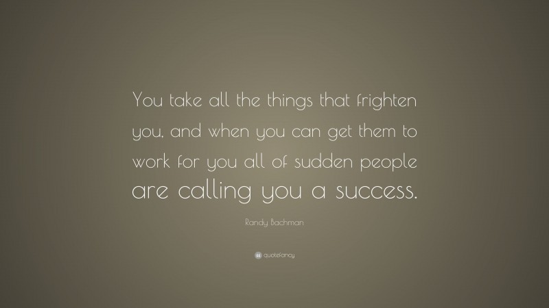 Randy Bachman Quote: “You take all the things that frighten you, and when you can get them to work for you all of sudden people are calling you a success.”