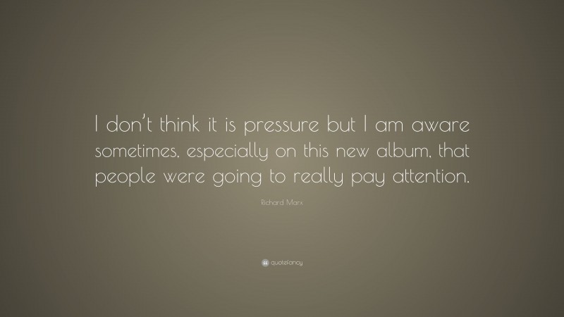Richard Marx Quote: “I don’t think it is pressure but I am aware sometimes, especially on this new album, that people were going to really pay attention.”