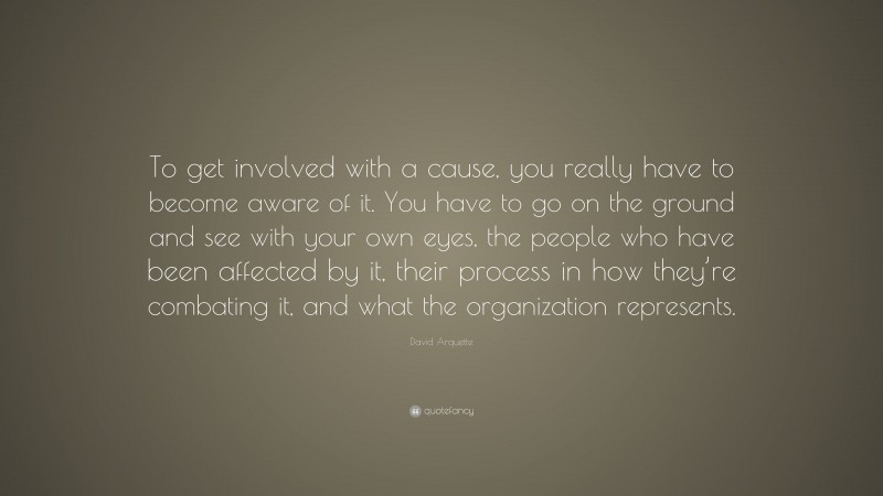 David Arquette Quote: “To get involved with a cause, you really have to become aware of it. You have to go on the ground and see with your own eyes, the people who have been affected by it, their process in how they’re combating it, and what the organization represents.”