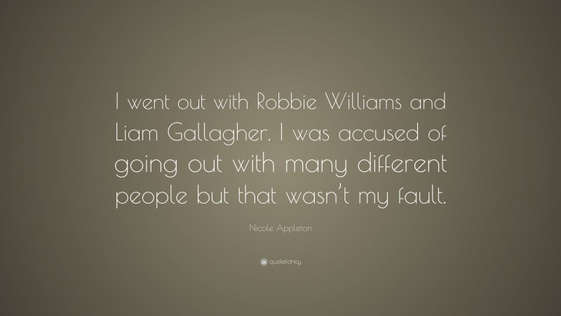 Nicole Appleton Quote: “I went out with Robbie Williams and Liam Gallagher. I was accused of going out with many different people but that wasn’t my fault.”