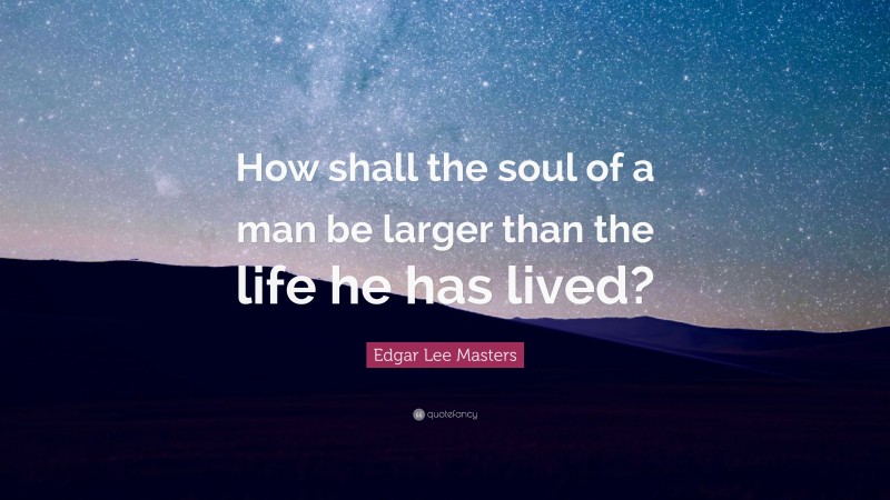 Edgar Lee Masters Quote: “How shall the soul of a man be larger than the life he has lived?”
