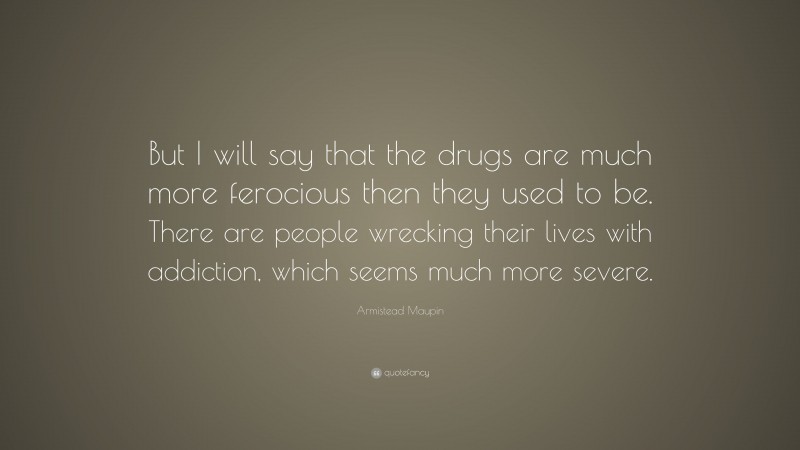 Armistead Maupin Quote: “But I will say that the drugs are much more ferocious then they used to be. There are people wrecking their lives with addiction, which seems much more severe.”