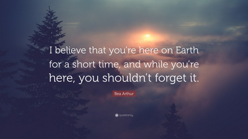 Bea Arthur Quote: “I believe that you’re here on Earth for a short time, and while you’re here, you shouldn’t forget it.”