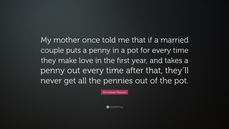 Armistead Maupin Quote: “My mother once told me that if a married couple puts a penny in a pot for every time they make love in the first year, and takes a penny out every time after that, they’ll never get all the pennies out of the pot.”