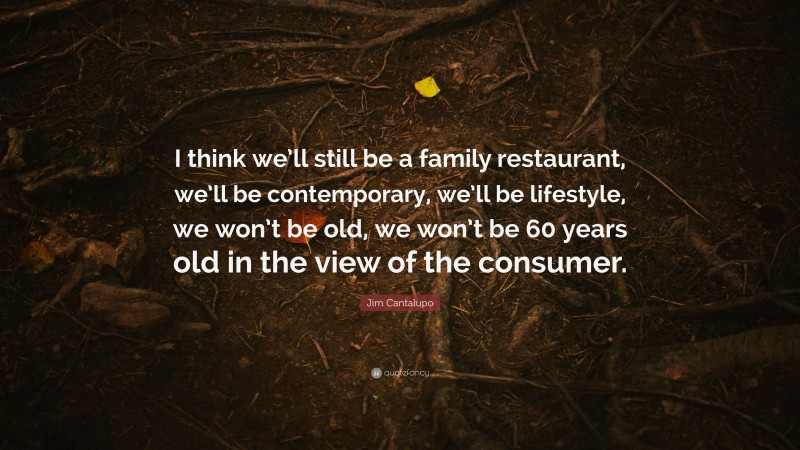 Jim Cantalupo Quote: “I think we’ll still be a family restaurant, we’ll be contemporary, we’ll be lifestyle, we won’t be old, we won’t be 60 years old in the view of the consumer.”