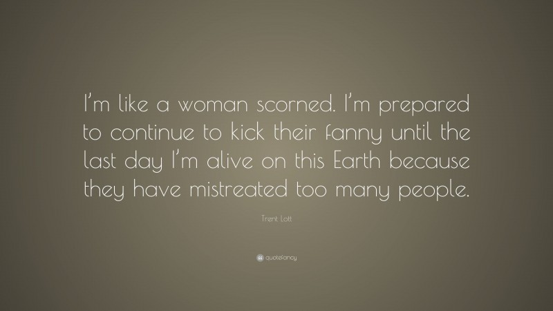 Trent Lott Quote: “I’m like a woman scorned. I’m prepared to continue to kick their fanny until the last day I’m alive on this Earth because they have mistreated too many people.”