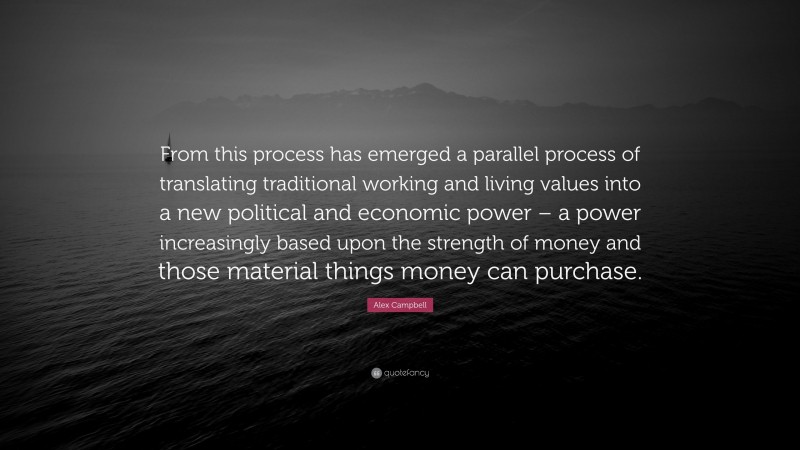 Alex Campbell Quote: “From this process has emerged a parallel process of translating traditional working and living values into a new political and economic power – a power increasingly based upon the strength of money and those material things money can purchase.”
