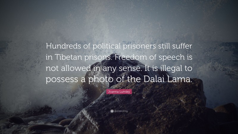 Joanna Lumley Quote: “Hundreds of political prisoners still suffer in Tibetan prisons. Freedom of speech is not allowed in any sense. It is illegal to possess a photo of the Dalai Lama.”