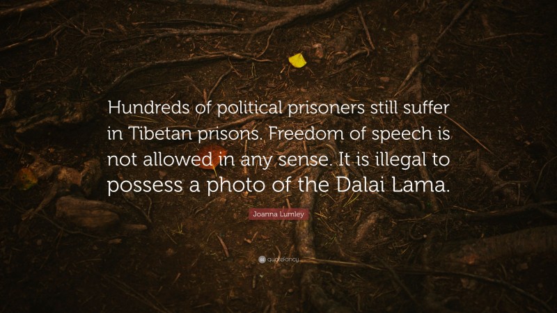 Joanna Lumley Quote: “Hundreds of political prisoners still suffer in Tibetan prisons. Freedom of speech is not allowed in any sense. It is illegal to possess a photo of the Dalai Lama.”