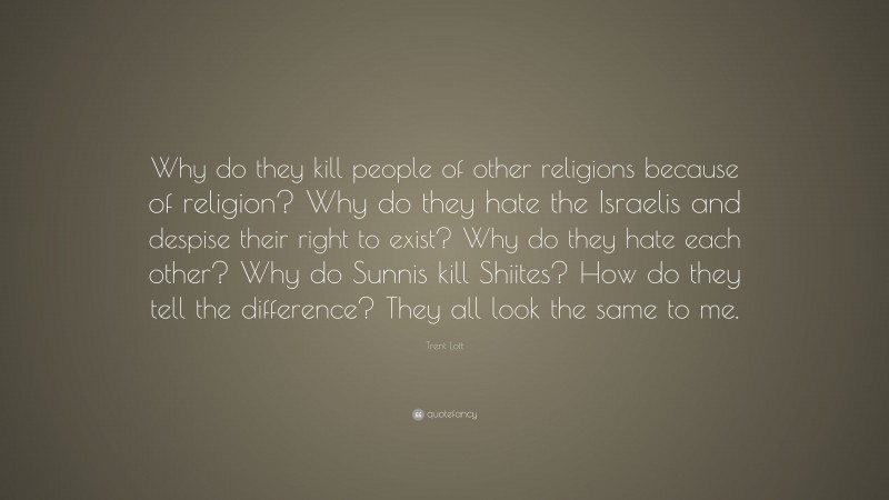 Trent Lott Quote: “Why do they kill people of other religions because of religion? Why do they hate the Israelis and despise their right to exist? Why do they hate each other? Why do Sunnis kill Shiites? How do they tell the difference? They all look the same to me.”