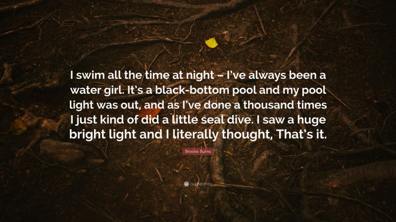 Brooke Burns Quote: “I swim all the time at night – I’ve always been a water girl. It’s a black-bottom pool and my pool light was out, and as I’ve done a thousand times I just kind of did a little seal dive. I saw a huge bright light and I literally thought, That’s it.”