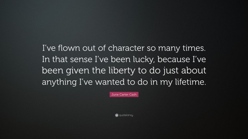 June Carter Cash Quote: “I’ve flown out of character so many times. In that sense I’ve been lucky, because I’ve been given the liberty to do just about anything I’ve wanted to do in my lifetime.”