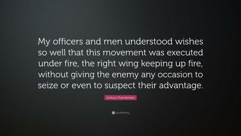 Joshua Chamberlain Quote: “My officers and men understood wishes so well that this movement was executed under fire, the right wing keeping up fire, without giving the enemy any occasion to seize or even to suspect their advantage.”