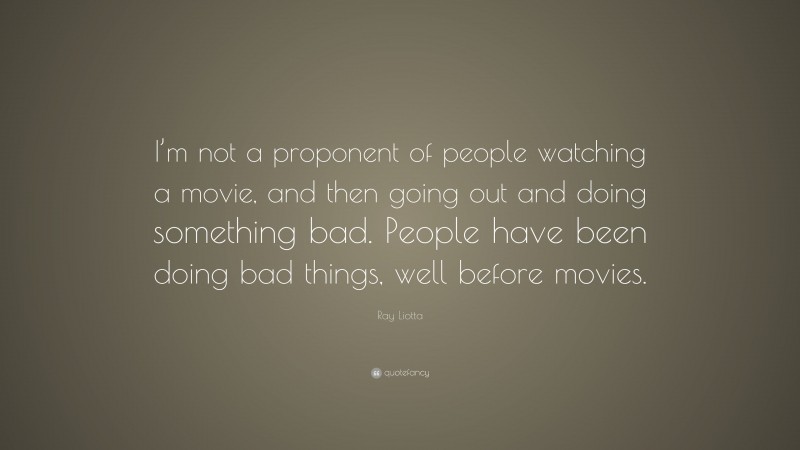Ray Liotta Quote: “I’m not a proponent of people watching a movie, and then going out and doing something bad. People have been doing bad things, well before movies.”