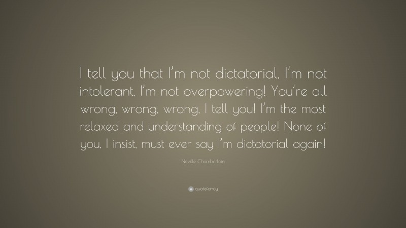 Neville Chamberlain Quote: “I tell you that I’m not dictatorial, I’m not intolerant, I’m not overpowering! You’re all wrong, wrong, wrong, I tell you! I’m the most relaxed and understanding of people! None of you, I insist, must ever say I’m dictatorial again!”
