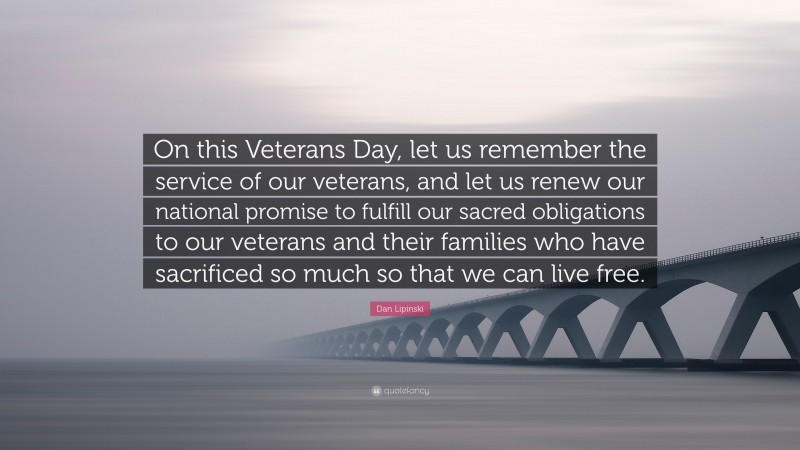 Dan Lipinski Quote: “On this Veterans Day, let us remember the service of our veterans, and let us renew our national promise to fulfill our sacred obligations to our veterans and their families who have sacrificed so much so that we can live free.”