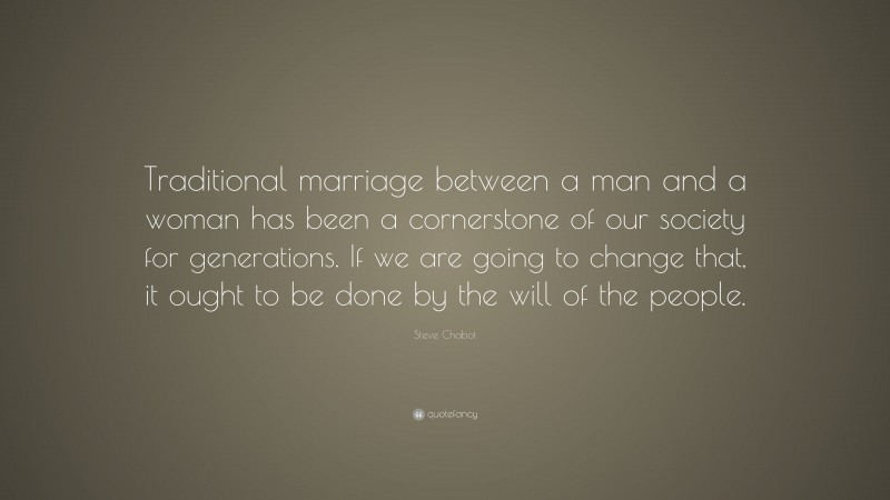 Steve Chabot Quote: “Traditional marriage between a man and a woman has been a cornerstone of our society for generations. If we are going to change that, it ought to be done by the will of the people.”