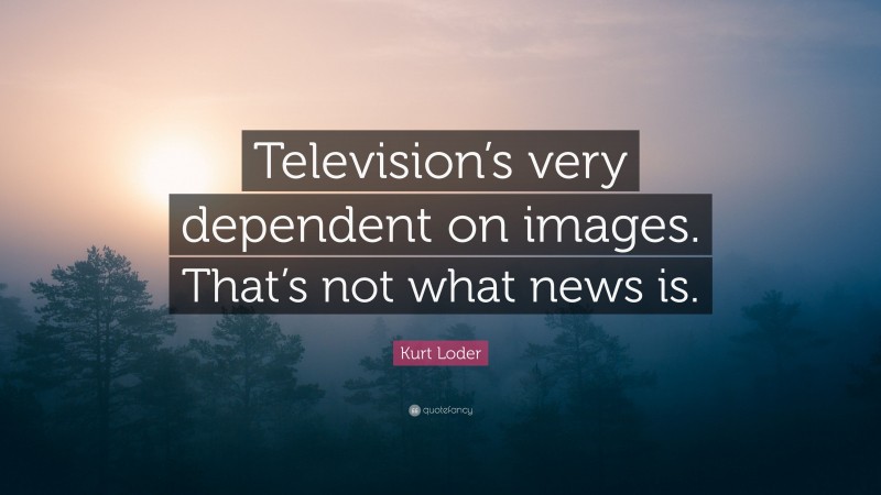 Kurt Loder Quote: “Television’s very dependent on images. That’s not what news is.”