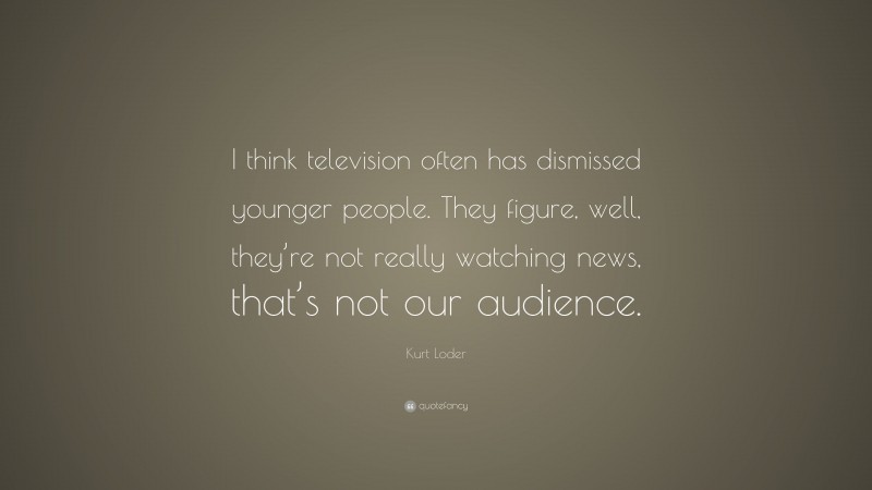 Kurt Loder Quote: “I think television often has dismissed younger people. They figure, well, they’re not really watching news, that’s not our audience.”