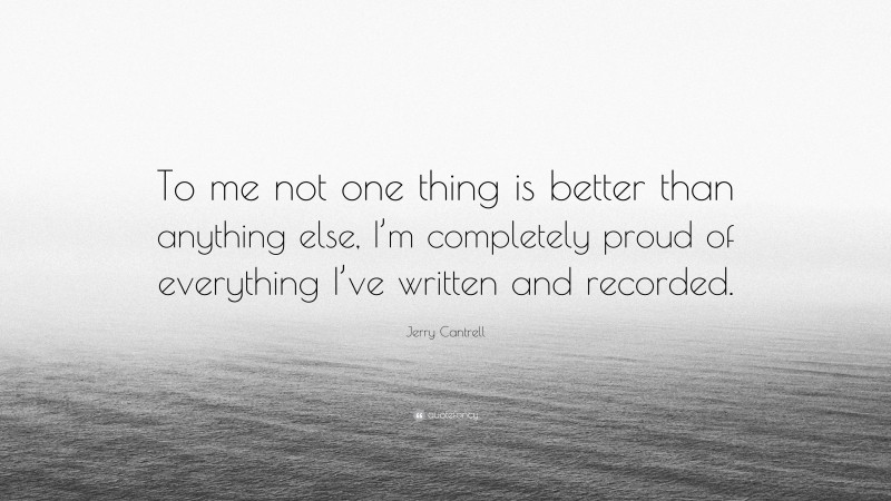 Jerry Cantrell Quote: “To me not one thing is better than anything else, I’m completely proud of everything I’ve written and recorded.”