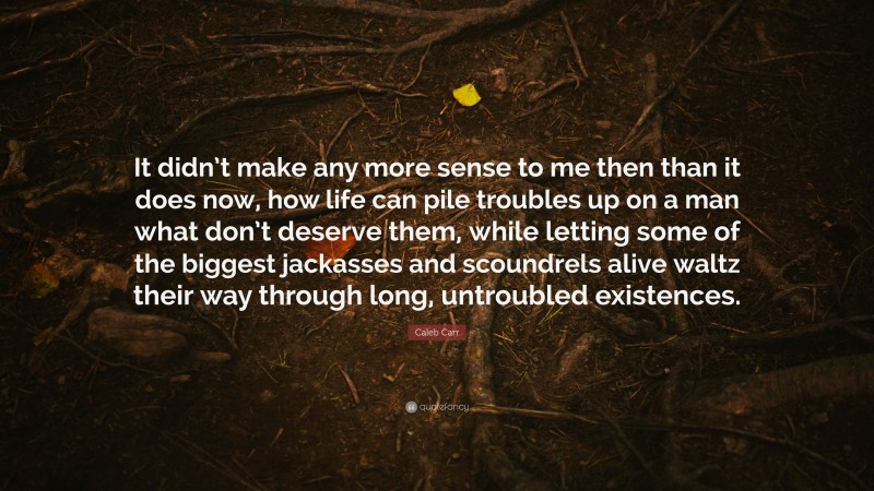 Caleb Carr Quote: “It didn’t make any more sense to me then than it does now, how life can pile troubles up on a man what don’t deserve them, while letting some of the biggest jackasses and scoundrels alive waltz their way through long, untroubled existences.”