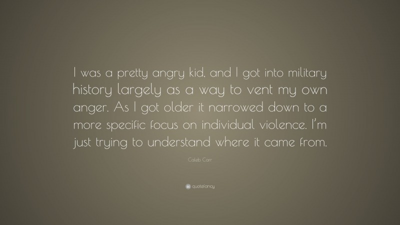 Caleb Carr Quote: “I was a pretty angry kid, and I got into military history largely as a way to vent my own anger. As I got older it narrowed down to a more specific focus on individual violence. I’m just trying to understand where it came from.”