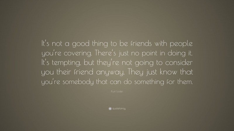 Kurt Loder Quote: “It’s not a good thing to be friends with people you’re covering. There’s just no point in doing it. It’s tempting, but they’re not going to consider you their friend anyway. They just know that you’re somebody that can do something for them.”