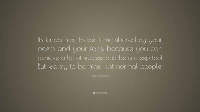 Karen Carpenter Quote: “Its kinda nice to be remembered by your peers and your fans, because you can achieve a lot of success and be a creep too! But we try to be nice, just normal people.”