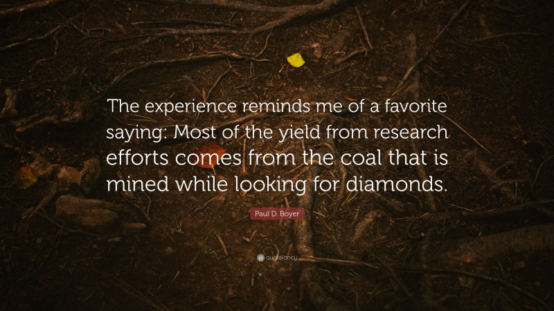 Paul D. Boyer Quote: “The experience reminds me of a favorite saying: Most of the yield from research efforts comes from the coal that is mined while looking for diamonds.”
