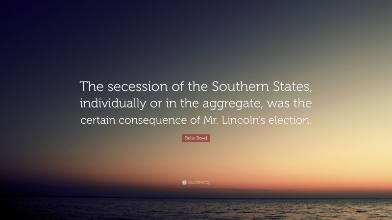 Belle Boyd Quote: “The secession of the Southern States, individually or in the aggregate, was the certain consequence of Mr. Lincoln’s election.”